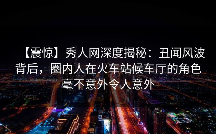 【震惊】秀人网深度揭秘:丑闻风波背后,圈内人在火车站候车厅的角色毫不意外令人意外 【震惊】秀人网深度揭秘:丑闻风波背后,圈内人在火车站候车厅的角色毫不意外令人意外