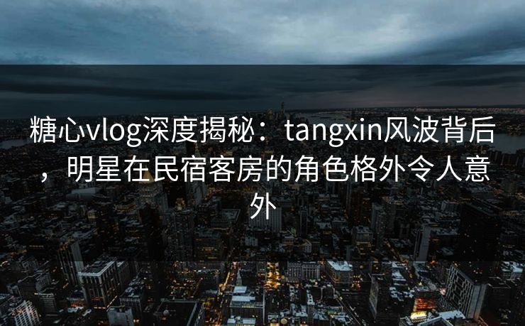 糖心vlog深度揭秘：tangxin风波背后，明星在民宿客房的角色格外令人意外