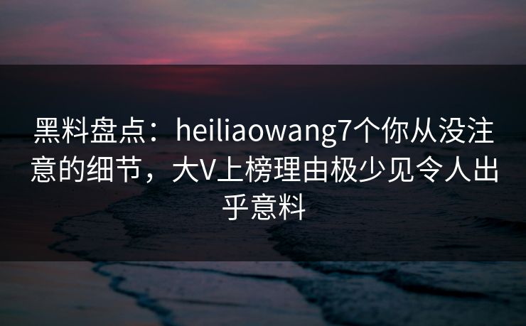黑料盘点：heiliaowang7个你从没注意的细节，大V上榜理由极少见令人出乎意料