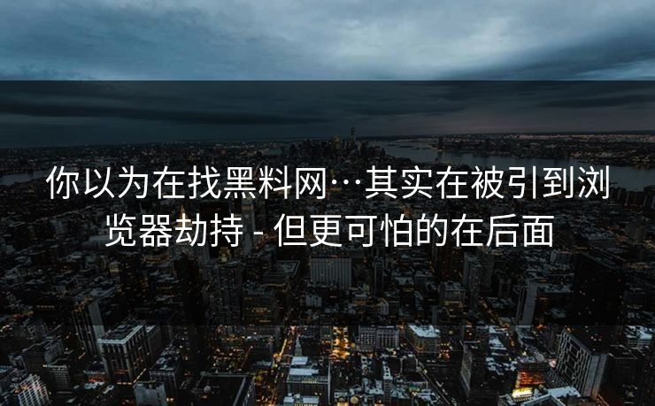 你以为在找黑料网…其实在被引到浏览器劫持 - 但更可怕的在后面