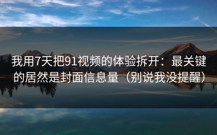 我用7天把91视频的体验拆开：最关键的居然是封面信息量（别说我没提醒）