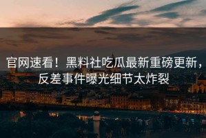 官网速看！黑料社吃瓜最新重磅更新，反差事件曝光细节太炸裂