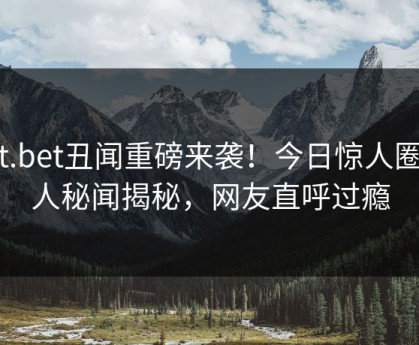 hlt.bet丑闻重磅来袭！今日惊人圈内人秘闻揭秘，网友直呼过瘾
