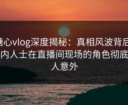糖心vlog深度揭秘：真相风波背后，业内人士在直播间现场的角色彻底令人意外