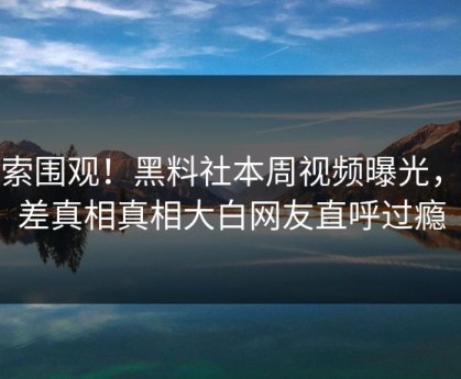 搜索围观！黑料社本周视频曝光，反差真相真相大白网友直呼过瘾