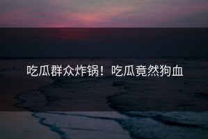 吃瓜群众炸锅！吃瓜竟然狗血