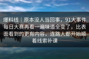 爆料线｜原本没人当回事，91大事件每日大赛再看一遍味道全变了，比表面看到的更有内容，连路人都开始顺着线索补课