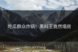 吃瓜群众炸锅！黑料王竟然塌房