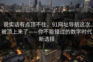 说实话有点顶不住，91网址导航这次被顶上来了——你不能错过的数字时代新选择