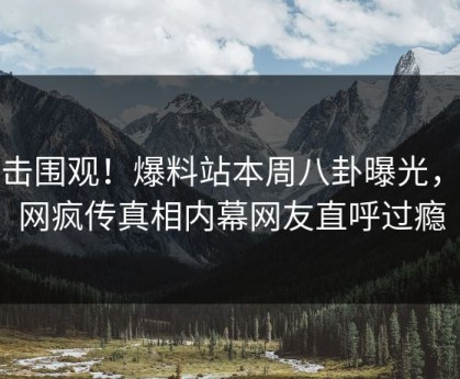 直击围观！爆料站本周八卦曝光，全网疯传真相内幕网友直呼过瘾