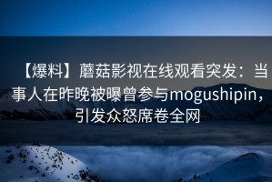 【爆料】蘑菇影视在线观看突发：当事人在昨晚被曝曾参与mogushipin，引发众怒席卷全网