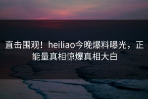 直击围观！heiliao今晚爆料曝光，正能量真相惊爆真相大白