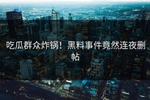 吃瓜群众炸锅！黑料事件竟然连夜删帖