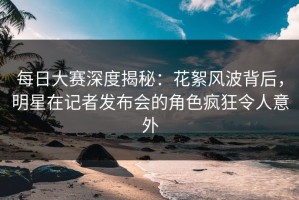 每日大赛深度揭秘：花絮风波背后，明星在记者发布会的角色疯狂令人意外