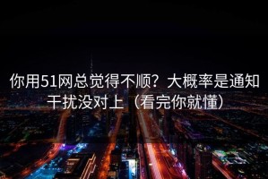 你用51网总觉得不顺？大概率是通知干扰没对上（看完你就懂）