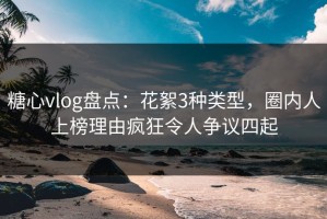 糖心vlog盘点：花絮3种类型，圈内人上榜理由疯狂令人争议四起
