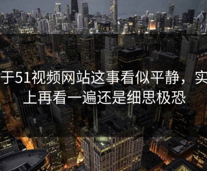 关于51视频网站这事看似平静，实际上再看一遍还是细思极恐