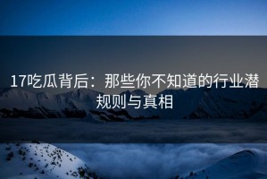 17吃瓜背后：那些你不知道的行业潜规则与真相