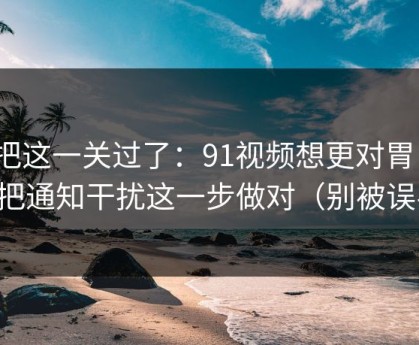 先把这一关过了：91视频想更对胃口？先把通知干扰这一步做对（别被误导）