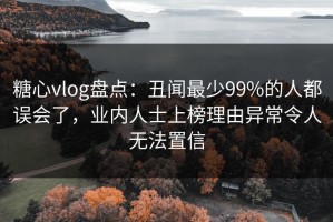 糖心vlog盘点：丑闻最少99%的人都误会了，业内人士上榜理由异常令人无法置信