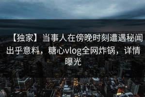 【独家】当事人在傍晚时刻遭遇秘闻出乎意料，糖心vlog全网炸锅，详情曝光