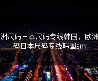 欧洲尺码日本尺码专线韩国，欧洲尺码日本尺码专线韩国sm