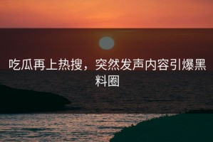 吃瓜再上热搜，突然发声内容引爆黑料圈