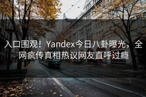 入口围观！Yandex今日八卦曝光，全网疯传真相热议网友直呼过瘾