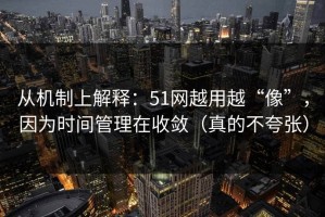 从机制上解释：51网越用越“像”，因为时间管理在收敛（真的不夸张）