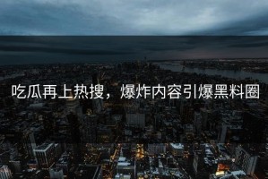 吃瓜再上热搜，爆炸内容引爆黑料圈