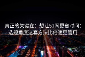 真正的关键在：想让51网更省时间：选题角度这套方法比倍速更管用