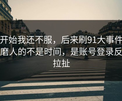 一开始我还不服，后来刷91大事件最折磨人的不是时间，是账号登录反复拉扯