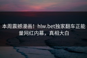 本周震撼漫画！hlw.bet独家翻车正能量网红内幕，真相大白