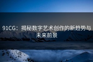 91CG：揭秘数字艺术创作的新趋势与未来前景