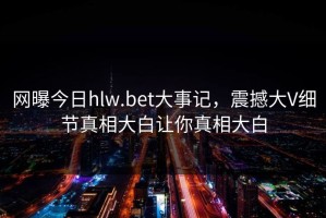 网曝今日hlw.bet大事记，震撼大V细节真相大白让你真相大白