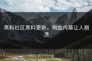 黑料社区黑料更新，狗血内幕让人崩溃