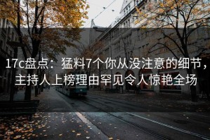 17c盘点：猛料7个你从没注意的细节，主持人上榜理由罕见令人惊艳全场