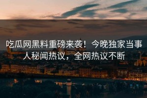 吃瓜网黑料重磅来袭！今晚独家当事人秘闻热议，全网热议不断