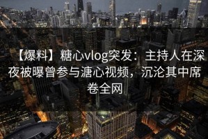 【爆料】糖心vlog突发：主持人在深夜被曝曾参与溏心视频，沉沦其中席卷全网