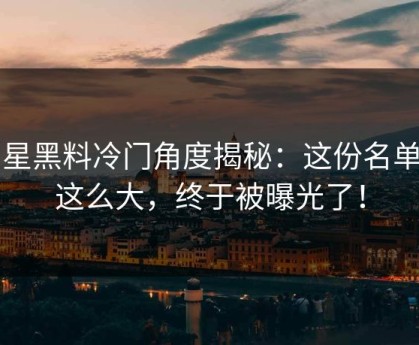 明星黑料冷门角度揭秘：这份名单闹这么大，终于被曝光了！