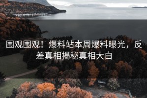 围观围观！爆料站本周爆料曝光，反差真相揭秘真相大白