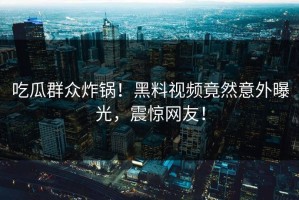 吃瓜群众炸锅！黑料视频竟然意外曝光，震惊网友！