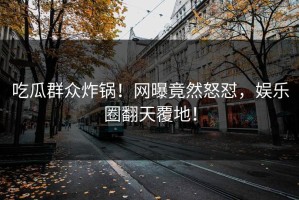 吃瓜群众炸锅！网曝竟然怒怼，娱乐圈翻天覆地！