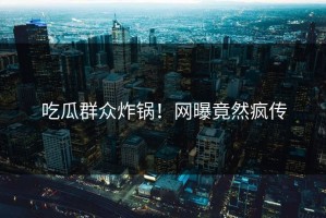 吃瓜群众炸锅！网曝竟然疯传