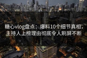 糖心vlog盘点：爆料10个细节真相，主持人上榜理由彻底令人刷屏不断