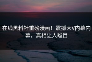 在线黑料社重磅漫画！震撼大V内幕内幕，真相让人瞠目