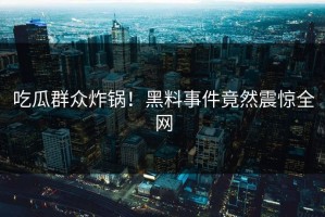 吃瓜群众炸锅！黑料事件竟然震惊全网