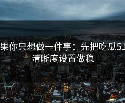 如果你只想做一件事：先把吃瓜51的清晰度设置做稳