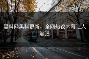 黑料网黑料更新，全网热议内幕让人崩溃