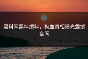 黑料网黑料爆料，狗血真相曝光震撼全网